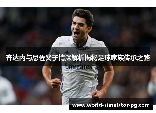 齐达内与恩佐父子情深解析揭秘足球家族传承之路