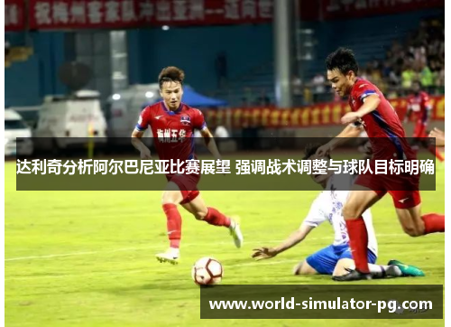 达利奇分析阿尔巴尼亚比赛展望 强调战术调整与球队目标明确