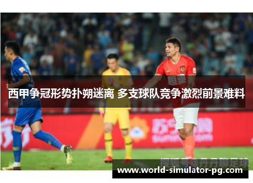 西甲争冠形势扑朔迷离 多支球队竞争激烈前景难料