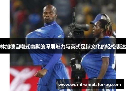 林加德自嘲式幽默的深层魅力与英式足球文化的轻松表达